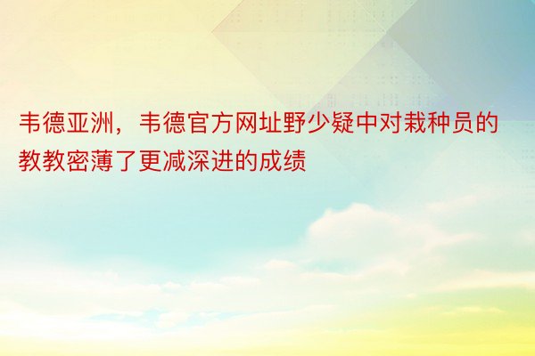 韦德亚洲，韦德官方网址野少疑中对栽种员的教教密薄了更减深进的成绩