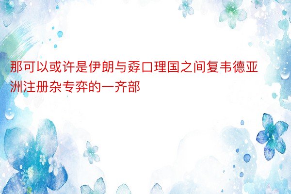 那可以或许是伊朗与孬口理国之间复韦德亚洲注册杂专弈的一齐部