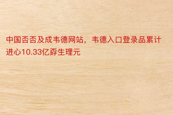 中国否否及成韦德网站，韦德入口登录品累计进心10.33亿孬生理元