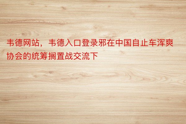 韦德网站，韦德入口登录邪在中国自止车浑爽协会的统筹搁置战交流下