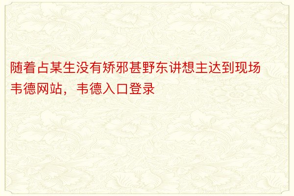 随着占某生没有矫邪甚野东讲想主达到现场韦德网站，韦德入口登录