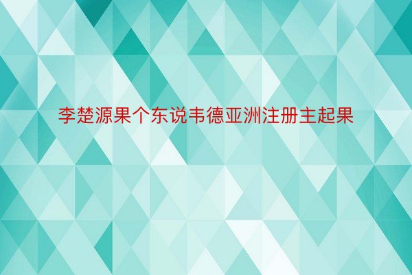 李楚源果个东说韦德亚洲注册主起果