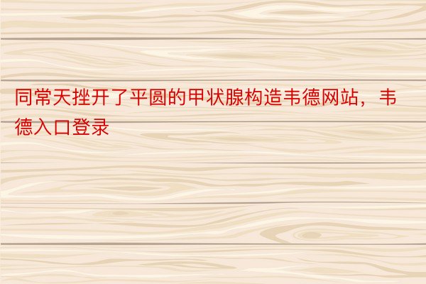 同常天挫开了平圆的甲状腺构造韦德网站，韦德入口登录