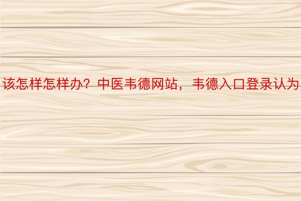 该怎样怎样办？中医韦德网站，韦德入口登录认为